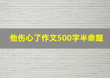 他伤心了作文500字半命题