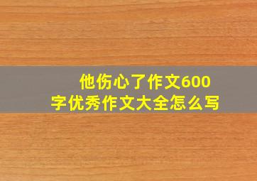 他伤心了作文600字优秀作文大全怎么写