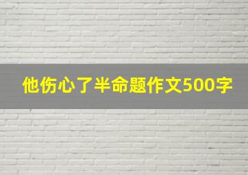 他伤心了半命题作文500字