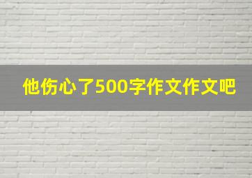 他伤心了500字作文作文吧