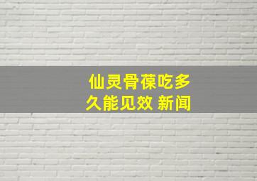 仙灵骨葆吃多久能见效 新闻