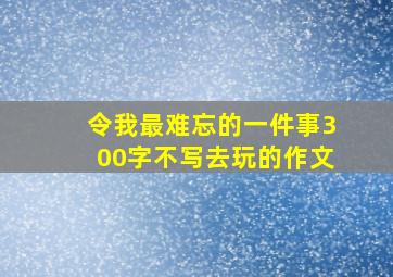 令我最难忘的一件事300字不写去玩的作文