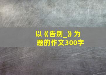 以《告别_》为题的作文300字