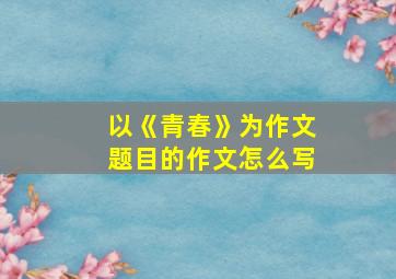 以《青春》为作文题目的作文怎么写