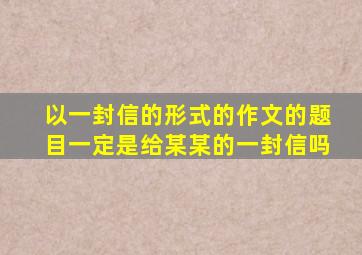 以一封信的形式的作文的题目一定是给某某的一封信吗