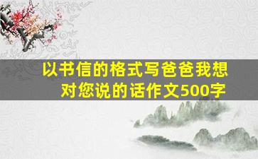 以书信的格式写爸爸我想对您说的话作文500字