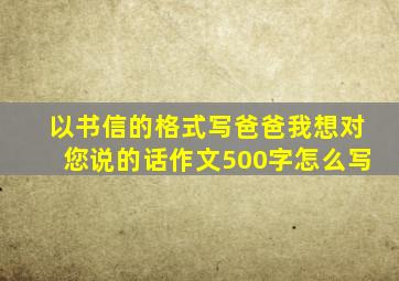 以书信的格式写爸爸我想对您说的话作文500字怎么写