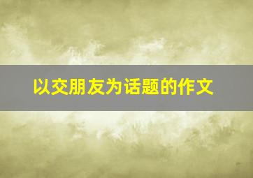 以交朋友为话题的作文