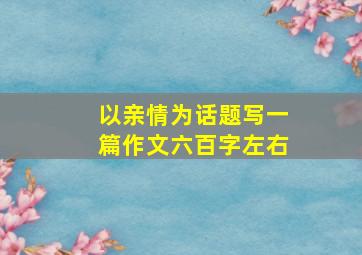 以亲情为话题写一篇作文六百字左右