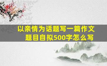 以亲情为话题写一篇作文题目自拟500字怎么写