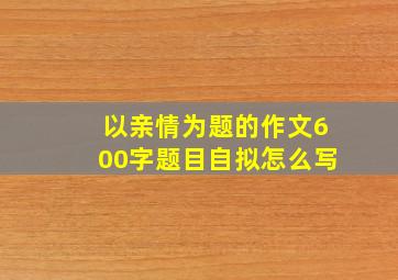 以亲情为题的作文600字题目自拟怎么写