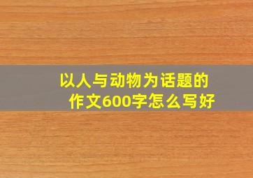 以人与动物为话题的作文600字怎么写好