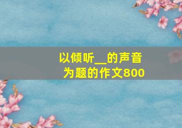 以倾听__的声音为题的作文800