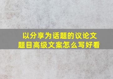 以分享为话题的议论文题目高级文案怎么写好看