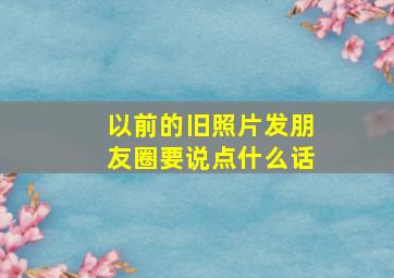 以前的旧照片发朋友圈要说点什么话