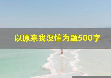 以原来我没懂为题500字