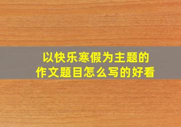 以快乐寒假为主题的作文题目怎么写的好看