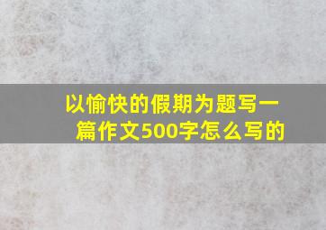 以愉快的假期为题写一篇作文500字怎么写的