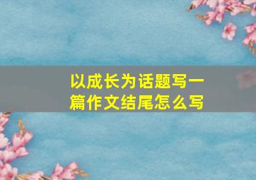 以成长为话题写一篇作文结尾怎么写