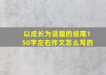 以成长为话题的结尾150字左右作文怎么写的