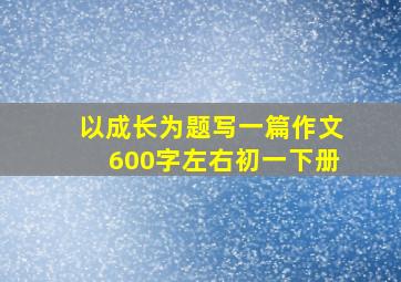 以成长为题写一篇作文600字左右初一下册