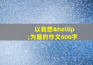 以我想…为题的作文600字