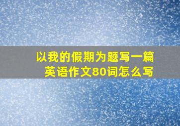 以我的假期为题写一篇英语作文80词怎么写