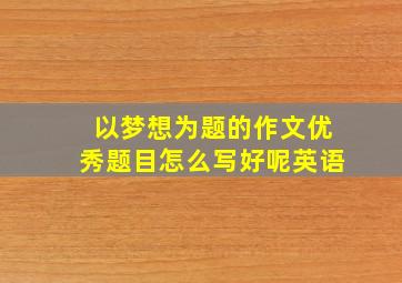 以梦想为题的作文优秀题目怎么写好呢英语