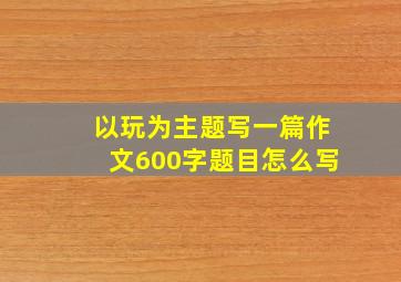 以玩为主题写一篇作文600字题目怎么写