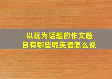 以玩为话题的作文题目有哪些呢英语怎么说