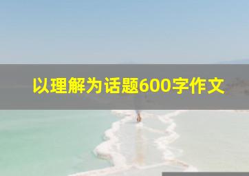 以理解为话题600字作文