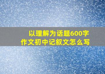 以理解为话题600字作文初中记叙文怎么写