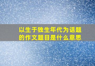 以生于独生年代为话题的作文题目是什么意思