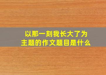 以那一刻我长大了为主题的作文题目是什么