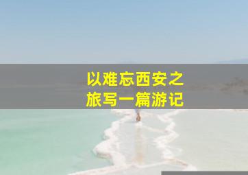 以难忘西安之旅写一篇游记