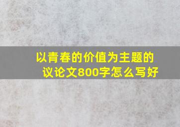 以青春的价值为主题的议论文800字怎么写好