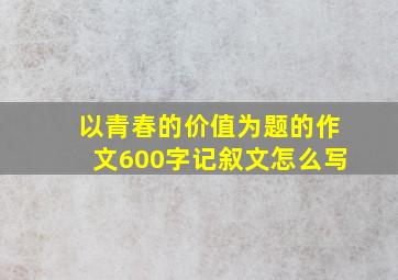 以青春的价值为题的作文600字记叙文怎么写