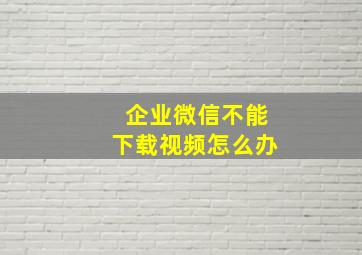 企业微信不能下载视频怎么办