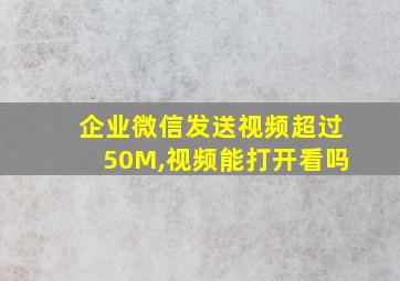 企业微信发送视频超过50M,视频能打开看吗