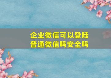 企业微信可以登陆普通微信吗安全吗