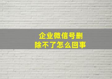 企业微信号删除不了怎么回事