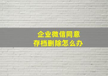 企业微信同意存档删除怎么办