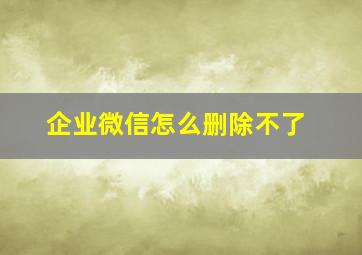 企业微信怎么删除不了