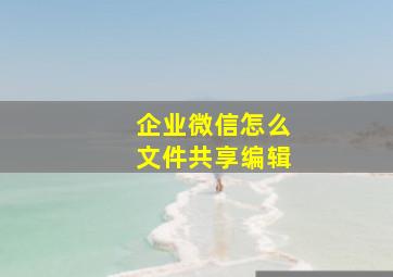 企业微信怎么文件共享编辑