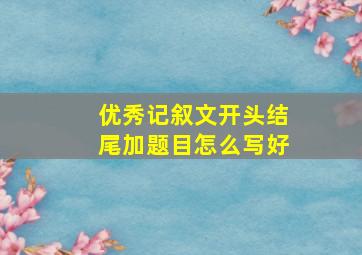 优秀记叙文开头结尾加题目怎么写好