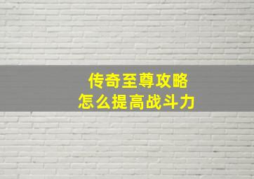 传奇至尊攻略怎么提高战斗力