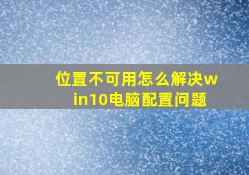 位置不可用怎么解决win10电脑配置问题