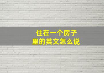 住在一个房子里的英文怎么说