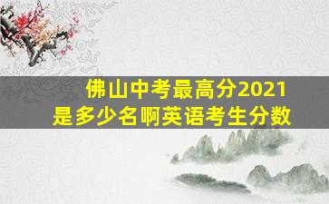 佛山中考最高分2021是多少名啊英语考生分数