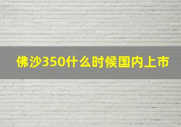 佛沙350什么时候国内上市